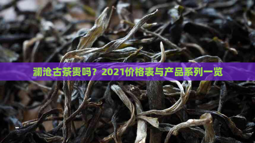 澜沧古茶贵吗？2021价格表与产品系列一览