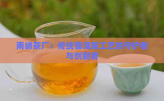 南峤茶厂：传统普洱茶工艺的守护者与创新者