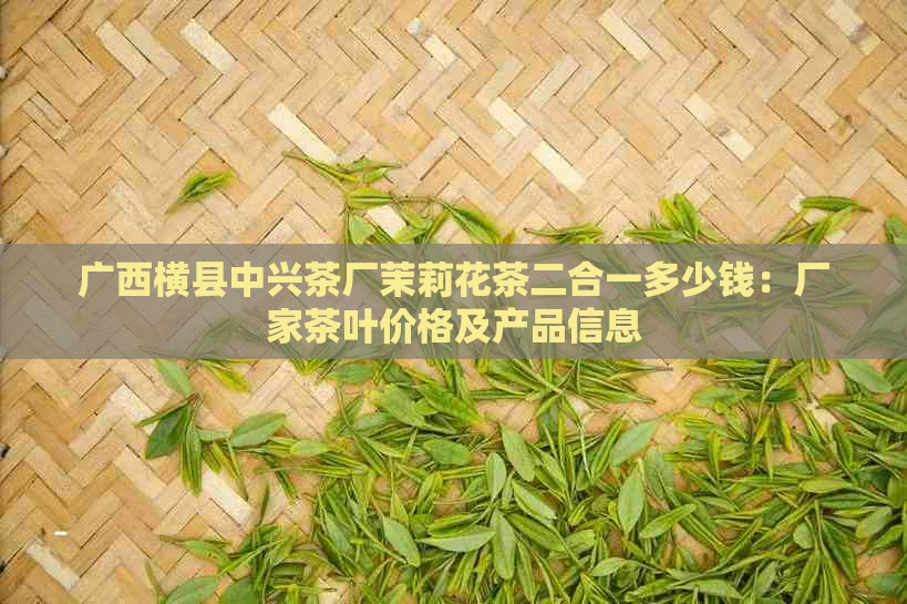 广西横县中兴茶厂茉莉花茶二合一多少钱：厂家茶叶价格及产品信息