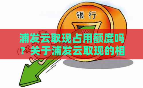 浦发云取现占用额度吗？关于浦发云取现的相关信息和使用期限