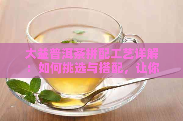 大益普洱茶拼配工艺详解：如何挑选与搭配，让你品鉴更专业的茶香？