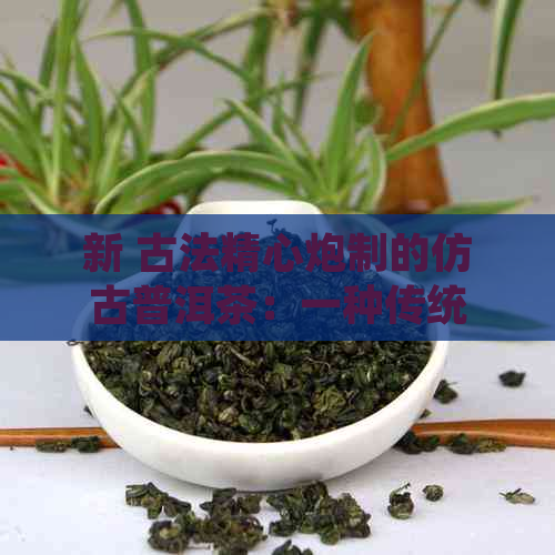 新 古法精心炮制的仿古普洱茶：一种传统与现代相结合的茶文化体验