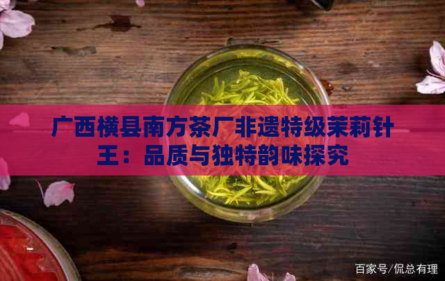 广西横县南方茶厂非遗特级茉莉针王：品质与独特韵味探究