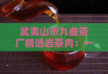 武夷山市九曲茶厂精选岩茶肉：一款独特的茶叶体验