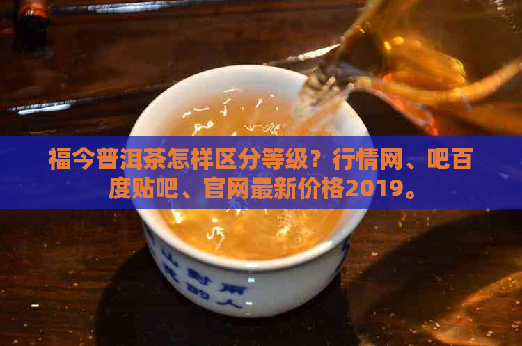 福今普洱茶怎样区分等级？行情网、吧百度贴吧、官网最新价格2019。