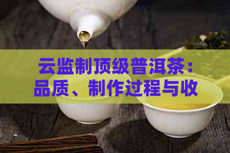 云监制顶级普洱茶：品质、制作过程与收藏价值全方位解析