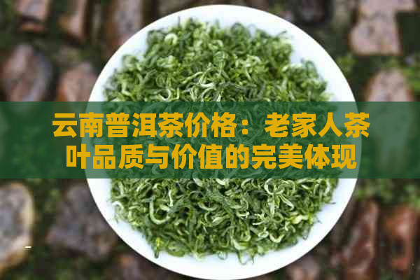 云南普洱茶价格：老家人茶叶品质与价值的完美体现