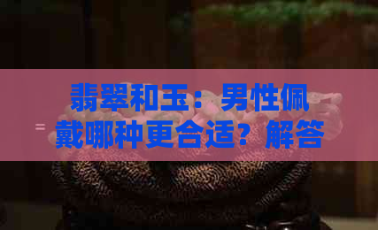 翡翠和玉：男性佩戴哪种更合适？解答收藏与选购疑问