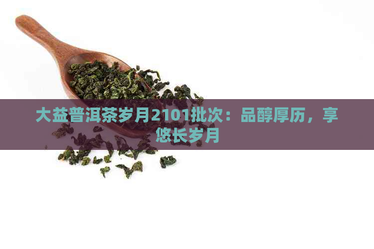 大益普洱茶岁月2101批次：品醇厚历，享悠长岁月