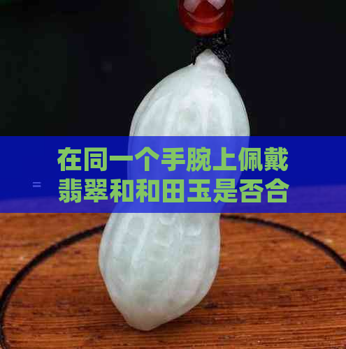 在同一个手腕上佩戴翡翠和和田玉是否合适？