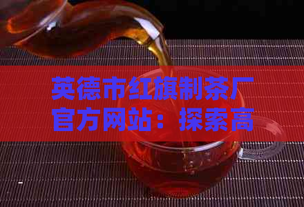 英德市红旗制茶厂官方网站：探索高品质茶叶制作工艺与故事