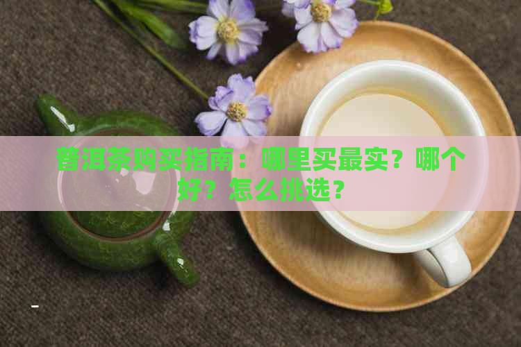 普洱茶购买指南：哪里买最实？哪个好？怎么挑选？