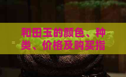 和田玉的颜色、种类、价格及购买指南 - 全面了解和田玉的选购秘籍