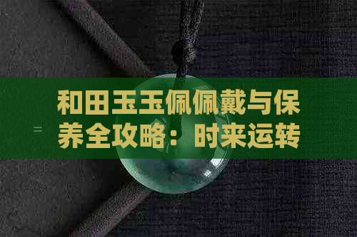 和田玉玉佩佩戴与保养全攻略：时来运转玉佩的正确使用方法及注意事项