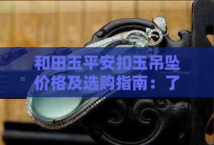 和田玉平安扣玉吊坠价格及选购指南：了解市场行情，轻松挑选心仪之品