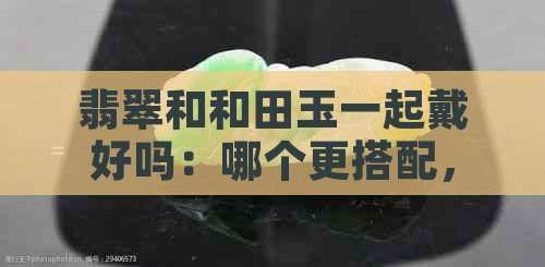 翡翠和和田玉一起戴好吗：哪个更搭配，更适合女生佩戴？