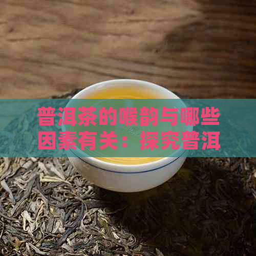 普洱茶的喉韵与哪些因素有关：探究普洱茶的独特口感及影响因素