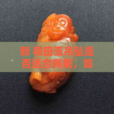 新 和田玉吊坠是否适合佩戴，如何选择最合适的款式与搭配？