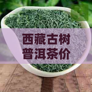      古树普洱茶价格表：品质与口感的完美结合，值得一试！