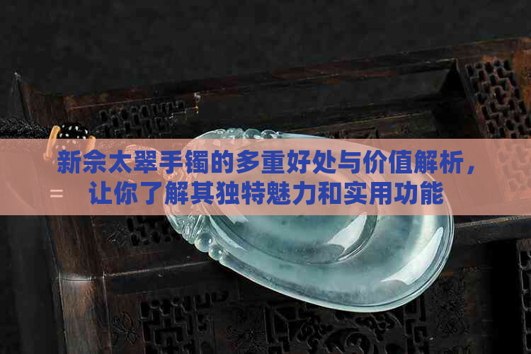 新佘太翠手镯的多重好处与价值解析，让你了解其独特魅力和实用功能