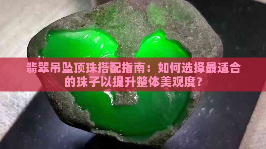 翡翠吊坠顶珠搭配指南：如何选择最适合的珠子以提升整体美观度？