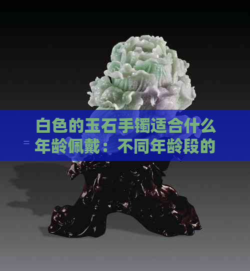 白色的玉石手镯适合什么年龄佩戴：不同年龄段的女性如何选择手镯