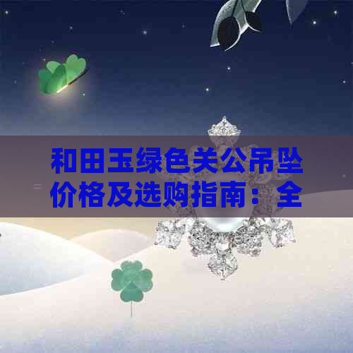 和田玉绿色关公吊坠价格及选购指南：全面了解市场行情与品质鉴别