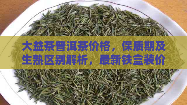 大益茶普洱茶价格，保质期及生熟区别解析，最新铁盒装价格全解析