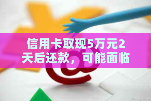 信用卡取现5万元2天后还款，可能面临的后果与解决办法