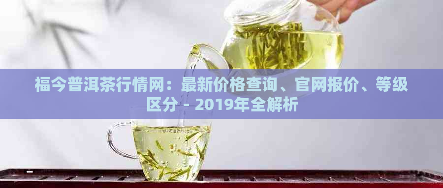 福今普洱茶行情网：最新价格查询、官网报价、等级区分 - 2019年全解析