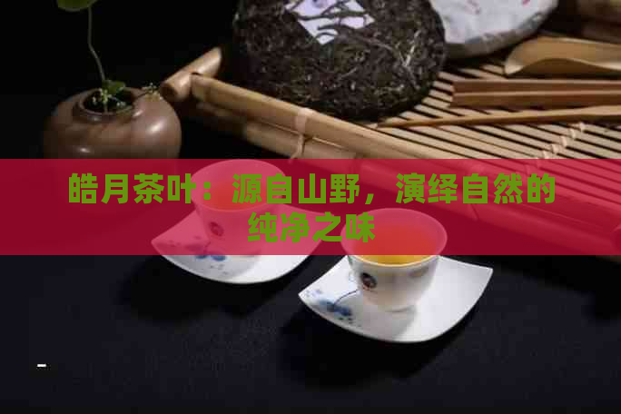 皓月茶叶：源自山野，演绎自然的纯净之味