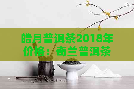 皓月普洱茶2018年价格：奇兰普洱茶也在内