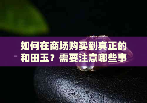 如何在商场购买到真正的和田玉？需要注意哪些事项？