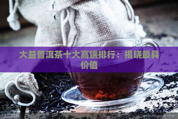 大益普洱茶十大高端排行：揭晓更具价值