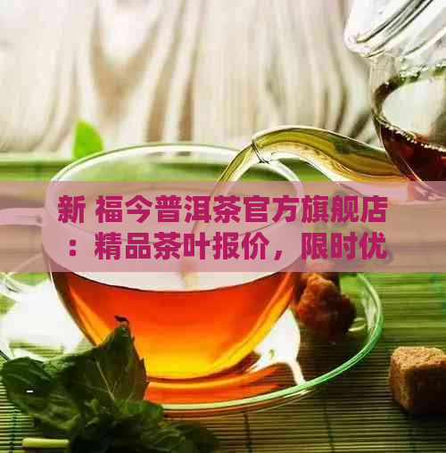 新 福今普洱茶官方旗舰店：精品茶叶报价，限时优及更多赠品！