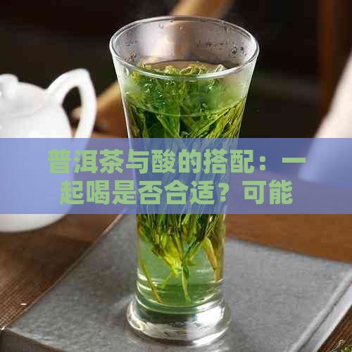 普洱茶与酸的搭配：一起喝是否合适？可能的风险和禁忌是什么？