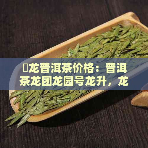 犇龙普洱茶价格：普洱茶龙团龙园号龙升，龙圆普洱茶