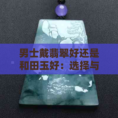 男士戴翡翠好还是和田玉好：选择与比较