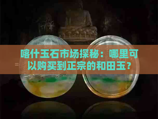 喀什玉石市场探秘：哪里可以购买到正宗的和田玉？