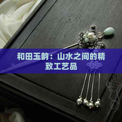 和田玉韵：山水之间的精致工艺品