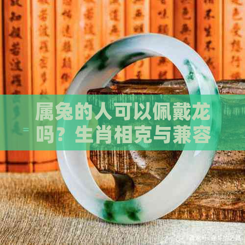 属兔的人可以佩戴龙吗？生肖相克与兼容性分析及建议