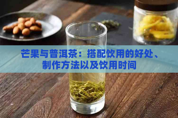 芒果与普洱茶：搭配饮用的好处、制作方法以及饮用时间