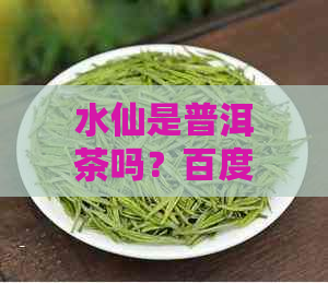 水仙是普洱茶吗？百度百科详解：水仙和普洱的关系及熟茶特点