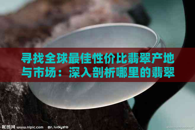 寻找全球更佳性价比翡翠产地与市场：深入剖析哪里的翡翠最物美价廉