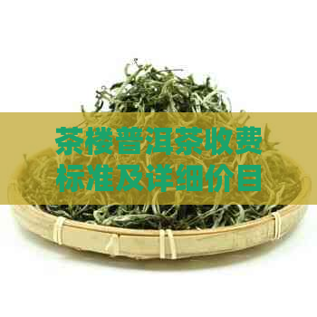 茶楼普洱茶收费标准及详细价目表，一站式解决您的所有疑问