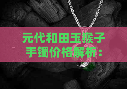 元代和田玉猴子手镯价格解析：影响因素、市场行情与收藏价值全方位剖析