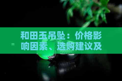和田玉吊坠：价格影响因素、选购建议及市场行情全解析