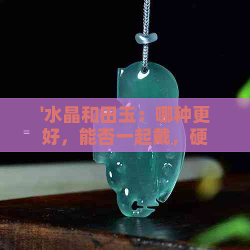 '水晶和田玉：哪种更好，能否一起戴，硬度对比'