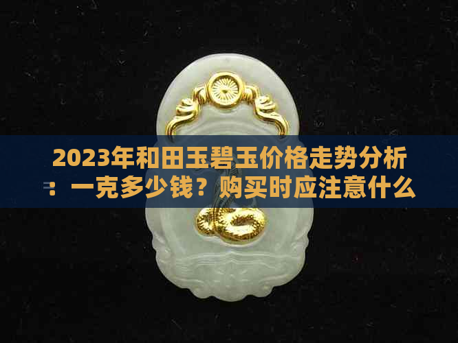 2023年和田玉碧玉价格走势分析：一克多少钱？购买时应注意什么？