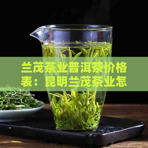 兰茂茶业普洱茶价格表：昆明兰茂茶业怎么样？